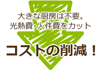 大きな厨房は不要。光熱費・人件費をカットコストの削減!